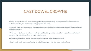 CAST DOWEL CROWNS
• These are structures used in cases of a significant degree of damage or complete destruction of natural
tooth crowns. They are fixed in a specially prepared root canal.
• The most important condition for their application is the endodontic treatment and lack of the pathological
periapical changes.
• They are most often used to fix crowns because of that they can be made of any type of material which is
approved in prosthetics and had strength requirements.
• Individually cast dowel crowns are partially replaced with ready-made stiffnesses.
• Ready-made sticks are the scaffolding for rebuild crown part with the usage of glass fibers.
 