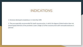 INDICATIONS
1. Structure destroyed completely or in more than 50%
2. They are especially recommended for tooth reconstruction, in which the degree of deterioration does not
prevent good retention of the prosthetic crown, bridge or further reconstruction with removable dentures is
planned.
 