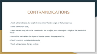 CONTRAINDICATIONS
1. Teeth with short roots, the length of which is less than the length of the future crown,
2. Teeth with narrow roots,
3. Teeth cracked along the root 4. Loose teeth II and III degree, with pathological changes in the periodontal
tissues
5. Around the teeth where the degree of alveolar process decay exceeds 50%,
6. Teeth incorrectly treated endodontically,
7. Teeth with periapical changes on X-ray
 