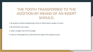 THE TOOTH TRANSFERRED TO THE
ADDITION BY MEANS OF AN INSERT
SHOULD,
1. Be properly treated endodontically, show no inflammatory changes in tissues,
2. Be well fixed in the socket,
3. Have a straight root 2/3 of its length,
4. Have an undamaged root surface below the edge of the alveolar process
 