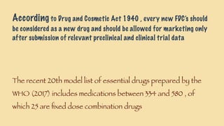 According to Drug and Cosmetic Act 1940 , every new FDC’s should
be considered as a new drug and should be allowed for marketing only
after submission of relevant preclinical and clinical trial data
The recent 20th model list of essential drugs prepared by the
WHO (2017) includes medications between 334 and 580 , of
which 25 are ﬁxed dose combination drugs
 
