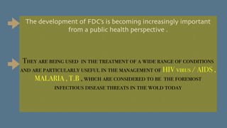 The development of FDC’s is becoming increasingly important
from a public health perspective .
They are being used in the treatment of a wide range of conditions
and are particularly useful in the management of HIV virus / AIDS ,
MALARIA , T.B , which are considered to be the foremost
infectious disease threats in the wold today
 