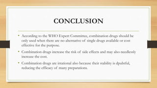 CONCLUSION
• According to the WHO Expert Committee, combination drugs should be
only used when there are no alternative of single drugs available or cost
effective for the purpose.
• Combination drugs increase the risk of side effects and may also needlessly
increase the cost.
• Combination drugs are irrational also because their stability is dpubtful,
reducing the efficacy of many preparations.
 