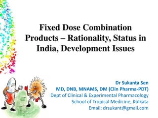 Fixed Dose Combination
Products – Rationality, Status in
India, Development Issues
Dr Sukanta Sen
MD, DNB, MNAMS, DM (Clin Pharma-PDT)
Dept of Clinical & Experimental Pharmacology
School of Tropical Medicine, Kolkata
Email: drsukant@gmail.com
 