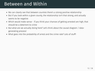 Between and Within
We can clearly see that between counties there's a strong positive relationship
But if you look within a given county, the relationship isn't that strong, and actually
seems to be negative
Which would make sense - if you think your chances of getting arrested are high, that
should be a deterrent to crime
But what are we actually doing here? Let's think about the causal diagram / data-
generating process!
What goes into the probability of arrest and the crime rate? Lots of stuff!
12 / 38
 
