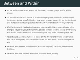 Between and Within
For each of these variables we can ask if they vary between groups and/or within
groups
LocalStuff is all the stuff unique to that county - geography, landmarks, the quality of
the schools, almost by definition this only varies between groups. It's not like the things
that make your county unique are different each year (or at least not very different)
Whether the county has LawAndOrder and how many CivilRights you're allowed might
change a bit year to year, but in general, political climates like that change pretty slowly.
At a bit of a stretch we can call that something that only varies between groups too
Police budgets (and thus number of police on the streets) and Poverty (which varies
with the economy) vary both between counties, but also within counties from year to
year
Variables with between variation only (by our assumption): LocalStuff, LawAndOrder,
CivilRights
Variables with both between and within variation: Police, Poverty
14 / 38
 