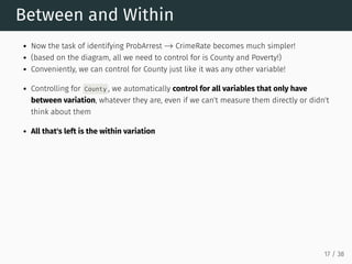 Between and Within
Now the task of identifying ProbArrest CrimeRate becomes much simpler!
(based on the diagram, all we need to control for is County and Poverty!)
Conveniently, we can control for County just like it was any other variable!
Controlling for County , we automatically control for all variables that only have
between variation, whatever they are, even if we can't measure them directly or didn't
think about them
All that's left is the within variation
→
17 / 38
 
