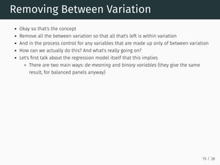 Removing Between Variation
Okay so that's the concept
Remove all the between variation so that all that's left is within variation
And in the process control for any variables that are made up only of between variation
How can we actually do this? And what's really going on?
Let's first talk about the regression model itself that this implies
There are two main ways: de-meaning and binary variables (they give the same
result, for balanced panels anyway)
19 / 38
 