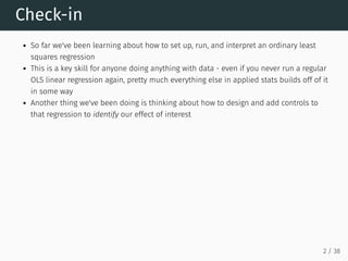 Check-in
So far we've been learning about how to set up, run, and interpret an ordinary least
squares regression
This is a key skill for anyone doing anything with data - even if you never run a regular
OLS linear regression again, pretty much everything else in applied stats builds off of it
in some way
Another thing we've been doing is thinking about how to design and add controls to
that regression to identify our effect of interest
2 / 38
 