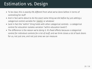 Estimation vs. Design
To be clear, this is exactly 0% different from what we've done before in terms of
controlling for stuff
And in fact we're about to do the exact same thing we did before by just adding a
categorical control variable for county or whatever
(and in fact the "within" thing holds with other categorical controls - a categorical
control for education isolates variation "within education levels")
The difference is the reason we're doing it. It's fixed effects because a categorical
control for individual controls for a lot of stuff, and we think closes a lot of back doors
for us, not just one, and not just ones we can measure
20 / 38
 