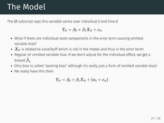 The Model
The subscript says this variable varies over individual and time
What if there are individual-level components in the error term causing omitted
variable bias?
is related to LocalStuff which is not in the model and thus in the error term!
Regular ol' omitted variable bias. If we don't adjust for the individual effect, we get a
biased
(this bias is called "pooling bias" although it's really just a form of omitted variable bias)
We really have this then:
it i t
Yit = β0 + β1Xit + εit
Xit
^
β
1
Yit = β0 + β1Xit + (αi + εit)
21 / 38
 