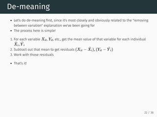 De-meaning
Let's do de-meaning first, since it's most closely and obviously related to the "removing
between variation" explanation we've been going for
The process here is simple!
1. For each variable , , etc., get the mean value of that variable for each individual
2. Subtract out that mean to get residuals
3. Work with those residuals
That's it!
Xit Yit
¯
Xi,
¯
Y i
(Xit −
¯
Xi), (Yit −
¯
Y i)
22 / 38
 
