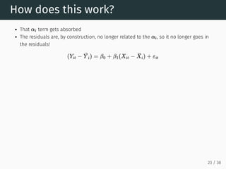 How does this work?
That term gets absorbed
The residuals are, by construction, no longer related to the , so it no longer goes in
the residuals!
αi
αi
(Yit −
¯
Y i) = β0 + β1(Xit − X̄i) + εit
23 / 38
 
