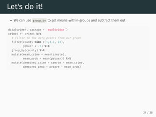 Let's do it!
We can use group_by to get means-within-groups and subtract them out
data(crime4, package = 'wooldridge')
crime4 <- crime4 %>%
# Filter to the data points from our graph
filter(county %in% c(1,3,7, 23),
prbarr < .5) %>%
group_by(county) %>%
mutate(mean_crime = mean(crmrte),
mean_prob = mean(prbarr)) %>%
mutate(demeaned_crime = crmrte - mean_crime,
demeaned_prob = prbarr - mean_prob)
24 / 38
 