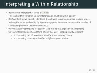 Interpreting a Within Relationship
How can we interpret that slope of -0.03 ?
This is all within variation so our interpretation must be within-county
Or if we think we've causally identified it (and want to work on a more realistic scale),
"raising the arrest probability by 1 percentage point in a county reduces the number of
crimes per person in that county by .0003".
We're basically "controlling for county" (and will do that explicitly in a moment)
So your interpretation should think of it in that way - holding county constant
i.e. comparing two observations with the same value of county
i.e. comparing a county to itself at a different point in time
26 / 38
 