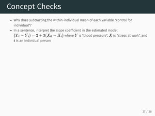Concept Checks
Why does subtracting the within-individual mean of each variable "control for
individual"?
In a sentence, interpret the slope coefficient in the estimated model
where is "blood pressure", is "stress at work", and
is an individual person
(Yit −
¯
Y i) = 2 + 3(Xit −
¯
Xi) Y X
i
27 / 38
 