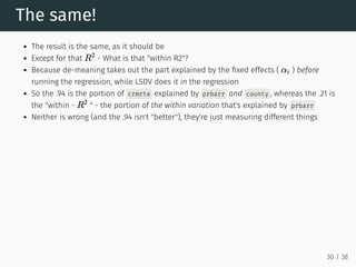 The same!
The result is the same, as it should be
Except for that - What is that "within R2"?
Because de-meaning takes out the part explained by the fixed effects ( ) before
running the regression, while LSDV does it in the regression
So the .94 is the portion of crmrte explained by prbarr and county , whereas the .21 is
the "within - " - the portion of the within variation that's explained by prbarr
Neither is wrong (and the .94 isn't "better"), they're just measuring different things
R
2
αi
R
2
30 / 38
 