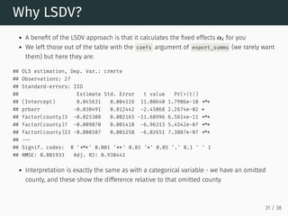 Why LSDV?
A benefit of the LSDV approach is that it calculates the fixed effects for you
We left those out of the table with the coefs argument of export_summs (we rarely want
them) but here they are:
## OLS estimation, Dep. Var.: crmrte
## Observations: 27
## Standard-errors: IID
## Estimate Std. Error t value Pr(>|t|)
## (Intercept) 0.045631 0.004116 11.08640 1.7906e-10 ***
## prbarr -0.030491 0.012442 -2.45068 2.2674e-02 *
## factor(county)3 -0.025308 0.002165 -11.68996 6.5614e-11 ***
## factor(county)7 -0.009870 0.001418 -6.96313 5.4542e-07 ***
## factor(county)23 -0.008587 0.001258 -6.82651 7.3887e-07 ***
## ---
## Signif. codes: 0 '***' 0.001 '**' 0.01 '*' 0.05 '.' 0.1 ' ' 1
## RMSE: 0.001933 Adj. R2: 0.930441
Interpretation is exactly the same as with a categorical variable - we have an omitted
county, and these show the difference relative to that omitted county
αi
31 / 38
 