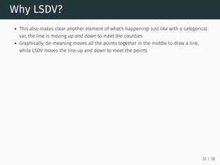 Why LSDV?
This also makes clear another element of what's happening! Just like with a categorical
var, the line is moving up and down to meet the counties
Graphically, de-meaning moves all the points together in the middle to draw a line,
while LSDV moves the line up and down to meet the points
32 / 38
 