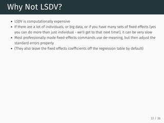 Why Not LSDV?
LSDV is computationally expensive
If there are a lot of individuals, or big data, or if you have many sets of fixed effects (yes
you can do more than just individual - we'll get to that next time!), it can be very slow
Most professionally made fixed-effects commands use de-meaning, but then adjust the
standard errors properly
(They also leave the fixed effects coefficients off the regression table by default)
33 / 38
 