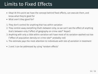 Limits to Fixed Effects
Okay! At this point we have the concept behind fixed effects, can execute them, and
know what they're good for
What aren't they good for?
1. They don't control for anything that has within variation
2. They control away everything that's between-only, so we can't see the effect of anything
that's between-only ("effect of geography on crime rate?" Nope!)
3. Anything with only a little within variation will have most of its variation washed out too
("effect of population density on crime rate?" probably not)
4. The estimate pays the most attention to individuals with lots of variation in treatment
2 and 3 can be addressed by using "random effects"
36 / 38
 