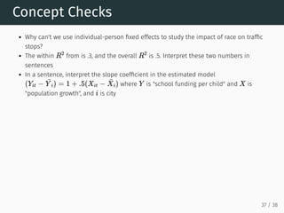Concept Checks
Why can't we use individual-person fixed effects to study the impact of race on traffic
stops?
The within from is .3, and the overall is .5. Interpret these two numbers in
sentences
In a sentence, interpret the slope coefficient in the estimated model
where is "school funding per child" and is
"population growth", and is city
R
2
R
2
(Yit −
¯
Y i) = 1 + .5(Xit −
¯
Xi) Y X
i
37 / 38
 