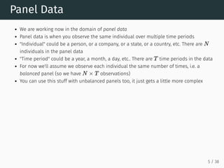Panel Data
We are working now in the domain of panel data
Panel data is when you observe the same individual over multiple time periods
"Individual" could be a person, or a company, or a state, or a country, etc. There are
individuals in the panel data
"Time period" could be a year, a month, a day, etc.. There are time periods in the data
For now we'll assume we observe each individual the same number of times, i.e. a
balanced panel (so we have observations)
You can use this stuff with unbalanced panels too, it just gets a little more complex
N
T
N × T
5 / 38
 