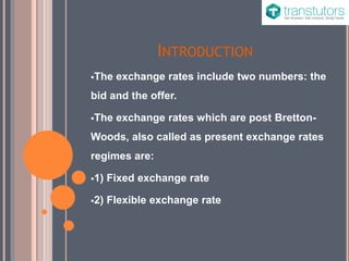 INTRODUCTION
The exchange rates include two numbers: the
bid and the offer.
The exchange rates which are post Bretton-
Woods, also called as present exchange rates
regimes are:
1) Fixed exchange rate
2) Flexible exchange rate
 