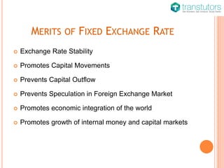 MERITS OF FIXED EXCHANGE RATE
 Exchange Rate Stability
 Promotes Capital Movements
 Prevents Capital Outflow
 Prevents Speculation in Foreign Exchange Market
 Promotes economic integration of the world
 Promotes growth of internal money and capital markets
 