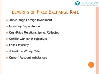 DEMERITS OF FIXED EXCHANGE RATE
 Discourage Foreign Investment
 Monetary Dependence
 Cost-Price Relationship not Reflected
 Conflict with other objectives
 Less Flexibility
 Join at the Wrong Rate
 Current Account Imbalances
 