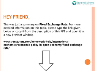 HEY FRIEND,
This was just a summary on Fixed Exchange Rate. For more
detailed information on this topic, please type the link given
below or copy it from the description of this PPT and open it in
a new browser window.
www.transtutors.com/homework-help/international-
economics/economic-policy-in-open-economy/fixed-exchange-
rate/
 