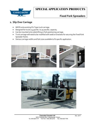 SPECIAL APPLICATION PRODUCTS

                                                                           Fixed Fork Spreaders

2. Slip Over Carriage
     Will fit onto existing Pin Type truck carriage.
     Designed for trucks 15,500 lbs. to 30,000 lbs. capacity.
     Can be mounted onto sideshifting or fork positioning carriage.
     Truck carriage will need to be modified with weld on brackets for securing the Fixed Fork
      Spreader frame.
     Various carriage widths and fork sizes available to fit specific application.




      _______________________________________________________
                                         Cascade Canada Ltd.                                Nov. 2011
                                   5570 Timberlea Blvd., Mississauga, Ontario
                       Tel. 905-629-7777 Toll Free 1-800-380-2272       Fax. 905-629-7785
 