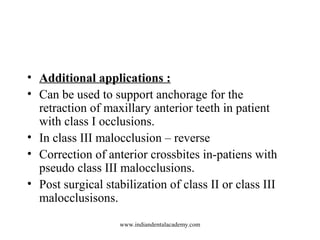 • Additional applications :
• Can be used to support anchorage for the
retraction of maxillary anterior teeth in patient
with class I occlusions.
• In class III malocclusion – reverse
• Correction of anterior crossbites in-patiens with
pseudo class III malocclusions.
• Post surgical stabilization of class II or class III
malocclusisons.
www.indiandentalacademy.com
 