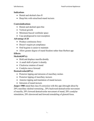 Fixed Functional Appliances
Safa Basiouny
10
Indications
• Dental and skeletal class II
• Deep bite with retraclined mand incisors
Contraindications
• Dental and skeletal open bite
• Vertical growth
• Minimum buccal vestibular space
• Case predisposed to root resorption
Advantage of JJ
• Produce continuous force
• Doesn’t require pt compliance
• Oral hygiene is easier to maintain
• Allow greater degree of mand freedom rather than Herbest app
Effects:
Skeletal(40%):
• Hold and displace maxilla distally
• A small shift of point A distally
• Clockwise rotation of mand
• Condyles move forward
Dentoalveolar(60%):
• Posterior tipping and intrusion of maxillary molars
• Posterior tipping of maxillary incisors
• Anterior tipping and translation of mand incisors
• Intrusion of mand incisors
Jasper 1980 stated that class II correction with this app isbrought about by
20% maxillary skeletal restraining , 20% backward dentoalveolar movement
of maxilla, 20% forward dentoalveolar movement of mand, 20% condylar
stimulation, 20% downward and forward remodeling of glenoid fossa.
 
