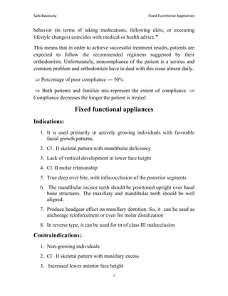 Fixed Functional Appliances
Safa Basiouny
4
behavior (in terms of taking medications, following diets, or executing
lifestyle changes) coincides with medical or health advice.”
This means that in order to achieve successful treatment results, patients are
expected to follow the recommended regimens suggested by their
orthodontists. Unfortunately, noncompliance of the patient is a serious and
common problem and orthodontists have to deal with this issue almost daily.
 Percentage of poor compliance --- 50%
 Both patients and families mis-represent the extent of compliance. 
Compliance decreases the longer the patient is treated
Fixed functional appliances
Indications:
1. It is used primarily in actively growing individuals with favorable
facial growth patterns.
2. Cl . II skeletal pattern with mandibular deficiency
3. Lack of vertical development in lower face height
4. Cl. II molar relationship
5. True deep over bite, with infra-occlusion of the posterior segments
6. The mandibular incisor teeth should be positioned upright over basal
bone structures. The maxillary and mandibular teeth should be well
aligned.
7. Produce headgear effect on maxillary dentition. So, it can be used as
anchorage reinforcement or even for molar distalization
8. In reverse type, it can be used for ttt of class III malocclusion
Contraindications:
1. Non-growing individuals
2. Cl . II skeletal pattern with maxillary excess
3. Increased lower anterior face height
 