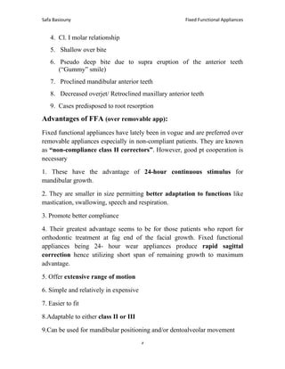 Fixed Functional Appliances
Safa Basiouny
5
4. Cl. I molar relationship
5. Shallow over bite
6. Pseudo deep bite due to supra eruption of the anterior teeth
(“Gummy” smile)
7. Proclined mandibular anterior teeth
8. Decreased overjet/ Retroclined maxillary anterior teeth
9. Cases predisposed to root resorption
Advantages of FFA (over removable app):
Fixed functional appliances have lately been in vogue and are preferred over
removable appliances especially in non-compliant patients. They are known
as “non-compliance class II correctors”. However, good pt cooperation is
necessary
1. These have the advantage of 24-hour continuous stimulus for
mandibular growth.
2. They are smaller in size permitting better adaptation to functions like
mastication, swallowing, speech and respiration.
3. Promote better compliance
4. Their greatest advantage seems to be for those patients who report for
orthodontic treatment at fag end of the facial growth. Fixed functional
appliances being 24- hour wear appliances produce rapid sagittal
correction hence utilizing short span of remaining growth to maximum
advantage.
5. Offer extensive range of motion
6. Simple and relatively in expensive
7. Easier to fit
8.Adaptable to either class II or III
9.Can be used for mandibular positioning and/or dentoalveolar movement
 