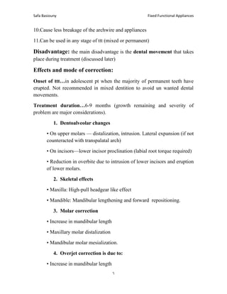Fixed Functional Appliances
Safa Basiouny
6
10.Cause less breakage of the archwire and appliances
11.Can be used in any stage of ttt (mixed or permanent)
Disadvantage: the main disadvantage is the dental movement that takes
place during treatment (discussed later)
Effects and mode of correction:
Onset of ttt…in adolescent pt when the majority of permanent teeth have
erupted. Not recommended in mixed dentition to avoid un wanted dental
movements.
Treatment duration…6-9 months (growth remaining and severity of
problem are major considerations).
1. Dentoalveolar changes
• On upper molars — distalization, intrusion. Lateral expansion (if not
counteracted with transpalatal arch)
• On incisors—lower incisor proclination (labial root torque required)
• Reduction in overbite due to intrusion of lower incisors and eruption
of lower molars.
2. Skeletal effects
• Maxilla: High-pull headgear like effect
• Mandible: Mandibular lengthening and forward repositioning.
3. Molar correction
• Increase in mandibular length
• Maxillary molar distalization
• Mandibular molar mesialization.
4. Overjet correction is due to:
• Increase in mandibular length
 