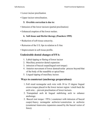 Fixed Functional Appliances
Safa Basiouny
7
• Lower incisor proclination
• Upper incisor retroclination.
5. Overbite correction is due to:
• Intrusion of the lower incisors (partial proclination)
• Enhanced eruption of the lower molars.
6. Soft tissue and Herbst therapy (Pancherz 1995)
• Reduction of soft tissue concavity.
• Retrusion of the U/L lips in relation to E-line
• Improvement in soft tissue profile.
Undesirable dental changes of FFA:
1. Labial tipping or flaring of lower incisor
2. Maxillary posterior dental expansion
3. intrusion of buccal cusps(lingual root torque)
4. Anterior movement of lower dentoalveolar process beyond that
of the body of the mandible or apical base
5. Lingual tipping of maxillary incisor.
Ways to counteract (anchorage preparations):
1. Full sized rectangular arch wire with 10 to 15 degree lingual
crown torque placed in the lower incisor region +cinch back the
arch wire….prevent proclination of lower incisors.
2. Transpalatal arch & lingual stabilizing arch to enhance
anchorage.
3. Buccal root torque +TPA ( counteract with intrusion of buccal
cusps)+heavy rectangular archwire+constriction in archwire
(counteract transverse expansion caused by the buccal vector of
force).
 