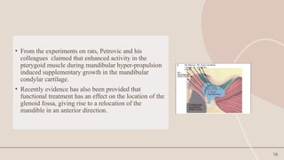 10
• From the experiments on rats, Petrovic and his
colleagues claimed that enhanced activity in the
pterygoid muscle during mandibular hyper-propulsion
induced supplementary growth in the mandibular
condylar cartilage.
• Recently evidence has also been provided that
functional treatment has an effect on the location of the
glenoid fossa, giving rise to a relocation of the
mandible in an anterior direction.
 