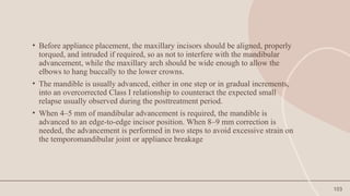 103
• Before appliance placement, the maxillary incisors should be aligned, properly
torqued, and intruded if required, so as not to interfere with the mandibular
advancement, while the maxillary arch should be wide enough to allow the
elbows to hang buccally to the lower crowns.
• The mandible is usually advanced, either in one step or in gradual increments,
into an overcorrected Class I relationship to counteract the expected small
relapse usually observed during the posttreatment period.
• When 4–5 mm of mandibular advancement is required, the mandible is
advanced to an edge-to-edge incisor position. When 8–9 mm correction is
needed, the advancement is performed in two steps to avoid excessive strain on
the temporomandibular joint or appliance breakage
 
