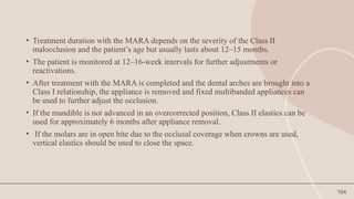 104
• Treatment duration with the MARA depends on the severity of the Class II
malocclusion and the patient’s age but usually lasts about 12–15 months.
• The patient is monitored at 12–16-week intervals for further adjustments or
reactivations.
• After treatment with the MARA is completed and the dental arches are brought into a
Class I relationship, the appliance is removed and fixed multibanded appliances can
be used to further adjust the occlusion.
• If the mandible is not advanced in an overcorrected position, Class II elastics can be
used for approximately 6 months after appliance removal.
• If the molars are in open bite due to the occlusal coverage when crowns are used,
vertical elastics should be used to close the space.
 