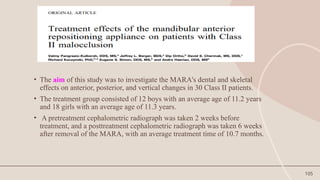 105
• The aim of this study was to investigate the MARA's dental and skeletal
effects on anterior, posterior, and vertical changes in 30 Class II patients.
• The treatment group consisted of 12 boys with an average age of 11.2 years
and 18 girls with an average age of 11.3 years.
• A pretreatment cephalometric radiograph was taken 2 weeks before
treatment, and a posttreatment cephalometric radiograph was taken 6 weeks
after removal of the MARA, with an average treatment time of 10.7 months.
 