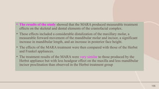 106
• The results of the study showed that the MARA produced measurable treatment
effects on the skeletal and dental elements of the craniofacial complex.
• These effects included a considerable distalization of the maxillary molar, a
measurable forward movement of the mandibular molar and incisor, a significant
increase in mandibular length, and an increase in posterior face height.
• The effects of the MARA treatment were then compared with those of the Herbst
and Frankel appliances.
• The treatment results of the MARA were very similar to those produced by the
Herbst appliance but with less headgear effect on the maxilla and less mandibular
incisor proclination than observed in the Herbst treatment group
 