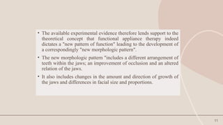11
• The available experimental evidence therefore lends support to the
theoretical concept that functional appliance therapy indeed
dictates a "new pattern of function" leading to the development of
a correspondingly "new morphologic pattern".
• The new morphologic pattern "includes a different arrangement of
teeth within the jaws; an improvement of occlusion and an altered
relation of the jaws.
• It also includes changes in the amount and direction of growth of
the jaws and differences in facial size and proportions.
 