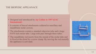 117
THE BIOPEDIC APPLIANACE
• Designed and introduced by Jay Collins in 1997 (GAC
International)
• It consists of buccal attachments soldered to maxillary and
mandibular molar crowns.
• The attachments contain a standard edgewise tube and a large
0.070 inch molar tube. Large rods pass through these tubes.
• The mandibular rod inserts from the mesial of the molar tube and
is fixed at the distal by a screw clamp. By moving the rod mesially
the appliance is activated.
 