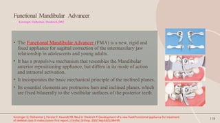 119
Functional Mandibular Advancer
Kinzinger, Ostheimer, Diederich,2002
• The Functional Mandibular Advancer (FMA) is a new, rigid and
fixed appliance for sagittal correction of the intermaxilary jaw
relationship in adolescents and young adults.
• It has a propulsive mechanism that resembles the Mandibular
anterior repositioning appliance, but differs in its mode of action
and intraoral activation.
• It incorporates the basic mechanical principle of the inclined planes.
• Its essential elements are protrusive bars and inclined planes, which
are fixed bilaterally to the vestibular surfaces of the posterior teeth.
Kinzinger G, Ostheimer J, Förster F, Kwandt PB, Reul H, Diedrich P. Development of a new fixed functional appliance for treatment
of skeletal class II malocclusion first report. J Orofac Orthop. 2002 Sep;63(5):384-99.
 