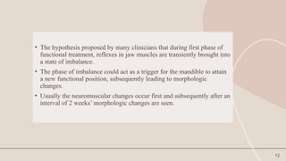 12
• The hypothesis proposed by many clinicians that during first phase of
functional treatment, reflexes in jaw muscles are transiently brought into
a state of imbalance.
• The phase of imbalance could act as a trigger for the mandible to attain
a new functional position, subsequently leading to morphologic
changes.
• Usually the neuromuscular changes occur first and subsequently after an
interval of 2 weeks’ morphologic changes are seen.
 