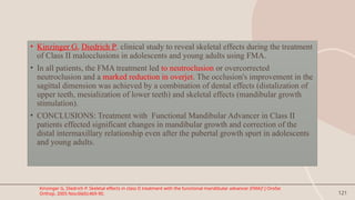 121
• Kinzinger G, Diedrich P. clinical study to reveal skeletal effects during the treatment
of Class II malocclusions in adolescents and young adults using FMA.
• In all patients, the FMA treatment led to neutroclusion or overcorrected
neutroclusion and a marked reduction in overjet. The occlusion's improvement in the
sagittal dimension was achieved by a combination of dental effects (distalization of
upper teeth, mesialization of lower teeth) and skeletal effects (mandibular growth
stimulation).
• CONCLUSIONS: Treatment with Functional Mandibular Advancer in Class II
patients effected significant changes in mandibular growth and correction of the
distal intermaxillary relationship even after the pubertal growth spurt in adolescents
and young adults.
Kinzinger G, Diedrich P. Skeletal effects in class II treatment with the functional mandibular advancer (FMA)? J Orofac
Orthop. 2005 Nov;66(6):469-90.
 