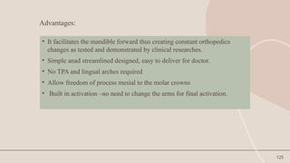 125
• It facilitates the mandible forward thus creating constant orthopedics
changes as tested and demonstrated by clinical researches.
• Simple anad streamlined designed, easy to deliver for doctor.
• No TPA and lingual arches required
• Allow freedom of process mesial to the molar crowns
• Built in activation –no need to change the arms for final activation.
Advantages:
 