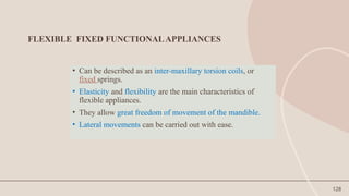 128
FLEXIBLE FIXED FUNCTIONALAPPLIANCES
• Can be described as an inter-maxillary torsion coils, or
fixed springs.
• Elasticity and flexibility are the main characteristics of
flexible appliances.
• They allow great freedom of movement of the mandible.
• Lateral movements can be carried out with ease.
 